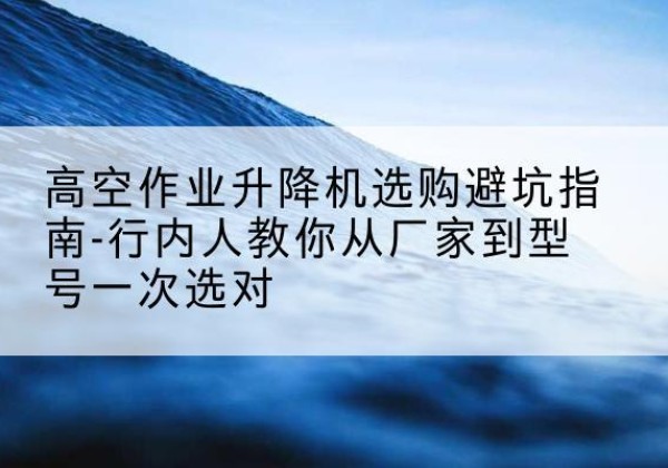 马尾升降平台厂家-高空作业升降机选购避坑指南-行内人教你从厂家到型号一次选对