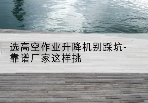 马尾剪叉式升降机厂家-选高空作业升降机别踩坑-靠谱厂家这样挑