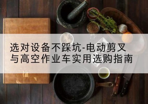 马尾电动剪叉升降平台怎么选-选对设备不踩坑-电动剪叉与高空作业车实用选购指南