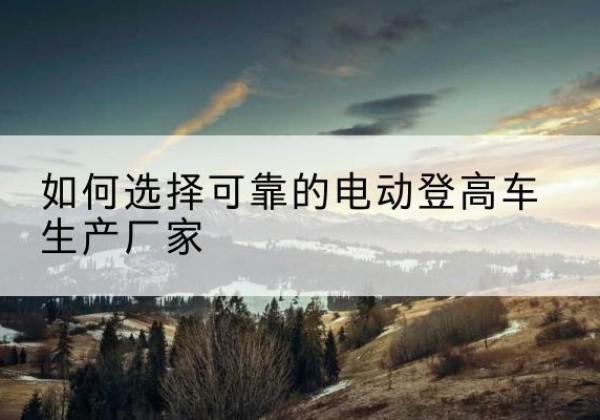 马尾电动登高车厂家-如何选择可靠的电动登高车生产厂家