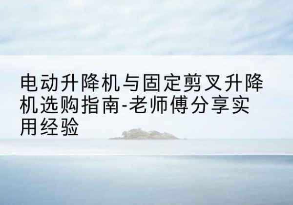 马尾电动升降机怎么选-电动升降机与固定剪叉升降机选购指南-老师傅分享实用经验