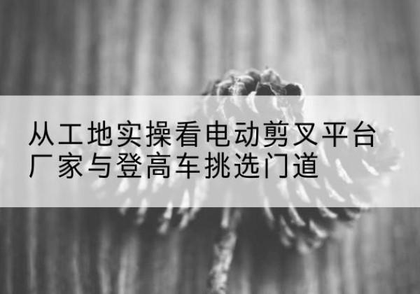 马尾电动剪叉升降平台厂家-从工地实操看电动剪叉平台厂家与登高车挑选门道