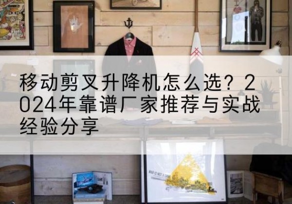 马尾升降平台厂家推荐-移动剪叉升降机怎么选？2024年靠谱厂家推荐与实战经验分享