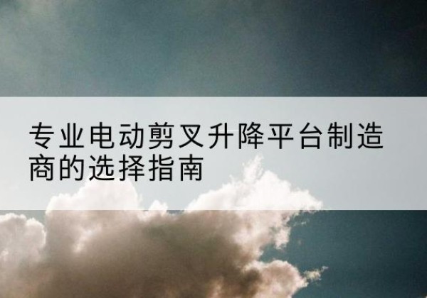 马尾电动剪叉升降平台厂家-专业电动剪叉升降平台制造商的选择指南