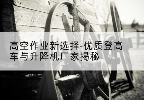 马尾登高车厂家-高空作业新选择-优质登高车与升降机厂家揭秘